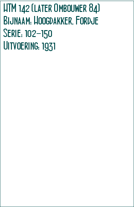 HTM 142 (later Ombouwer 84)
Bijnaam: Hoogdakker, Fordje
Serie: 102-150
Uitvoering: 1931